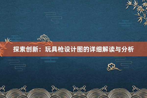 探索创新：玩具枪设计图的详细解读与分析