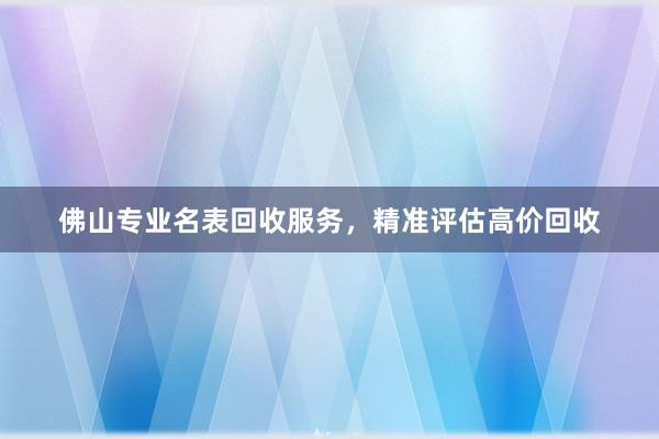 佛山专业名表回收服务，精准评估高价回收