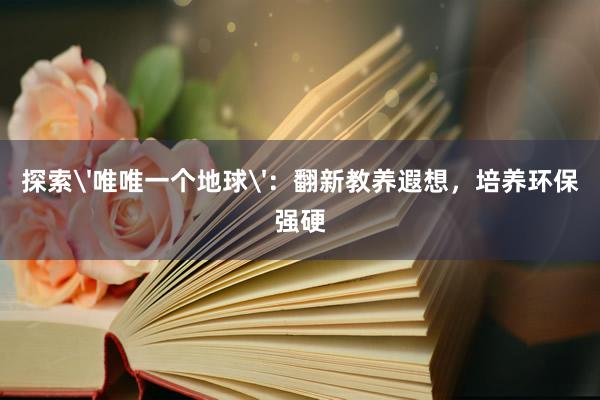 探索'唯唯一个地球'：翻新教养遐想，培养环保强硬