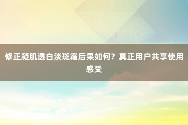 修正凝肌透白淡斑霜后果如何？真正用户共享使用感受